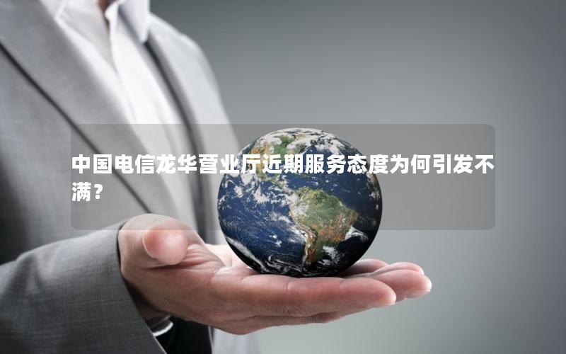 中国电信龙华营业厅近期服务态度为何引发不满？
