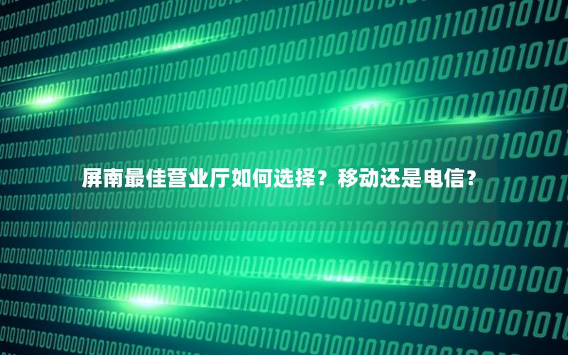 屏南最佳营业厅如何选择？移动还是电信？