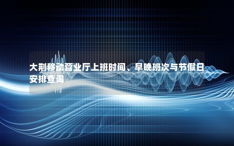 大荆移动营业厅上班时间、早晚班次与节假日安排查询