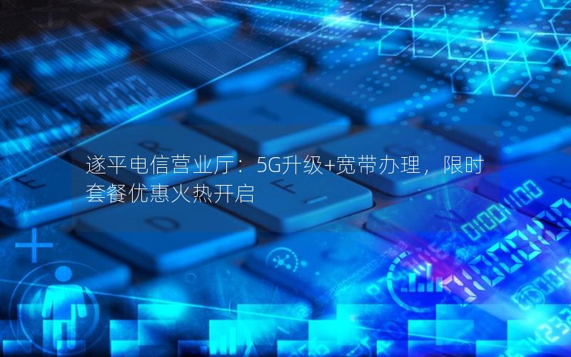 遂平电信营业厅：5G升级+宽带办理，限时套餐优惠火热开启