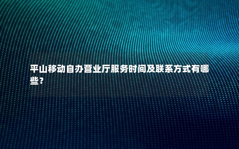 平山移动自办营业厅服务时间及联系方式有哪些？