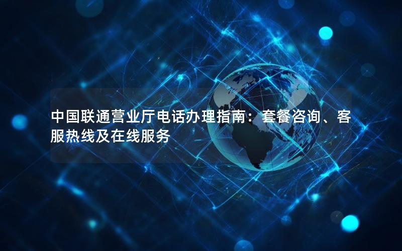 中国联通营业厅电话办理指南：套餐咨询、客服热线及在线服务