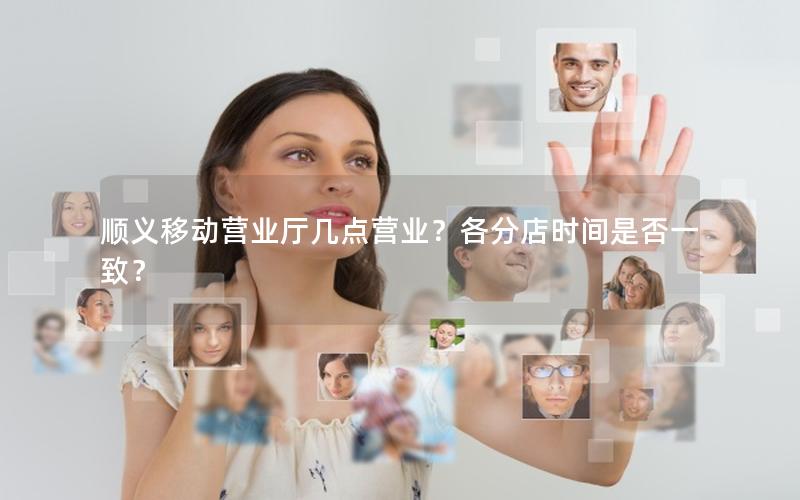 顺义移动营业厅几点营业？各分店时间是否一致？