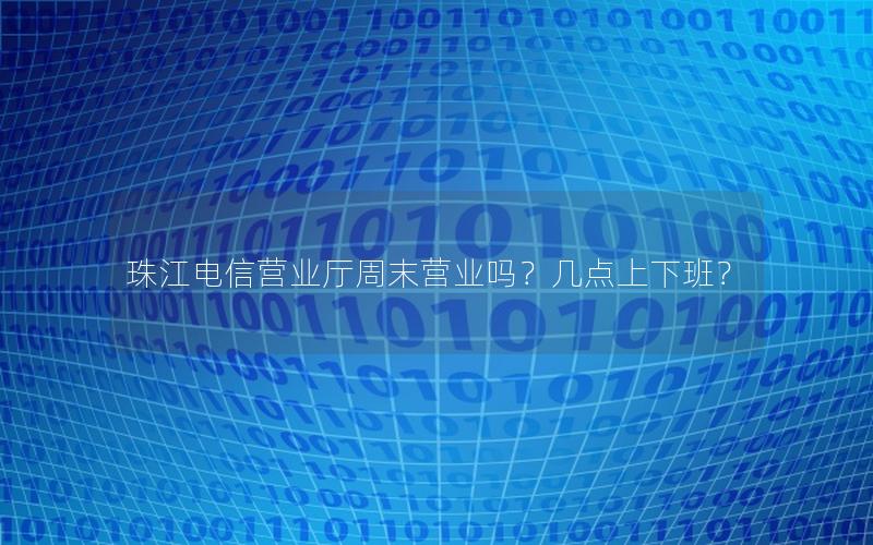 珠江电信营业厅周末营业吗？几点上下班？