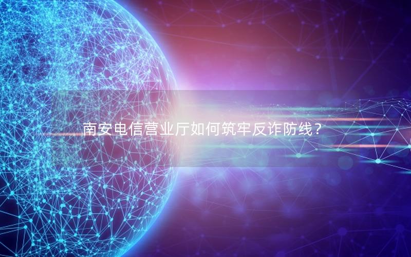 南安电信营业厅如何筑牢反诈防线？