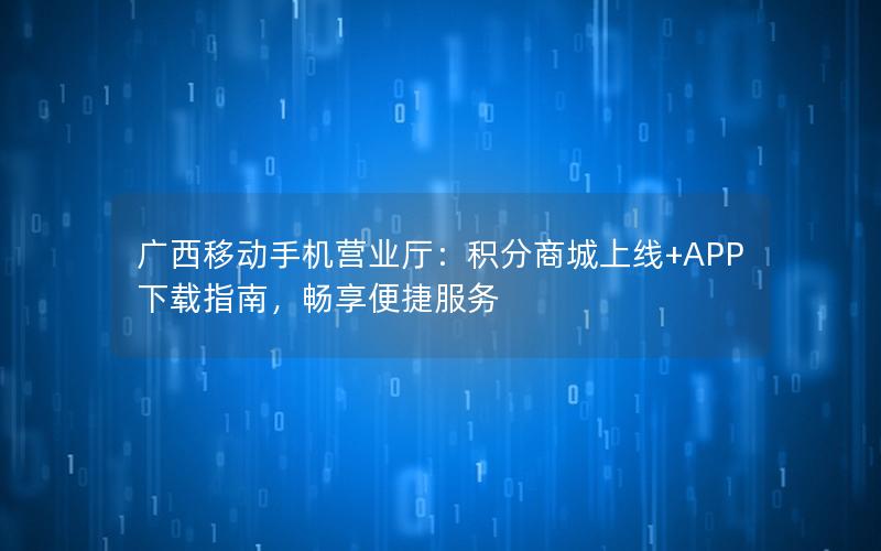 广西移动手机营业厅：积分商城上线+APP下载指南，畅享便捷服务