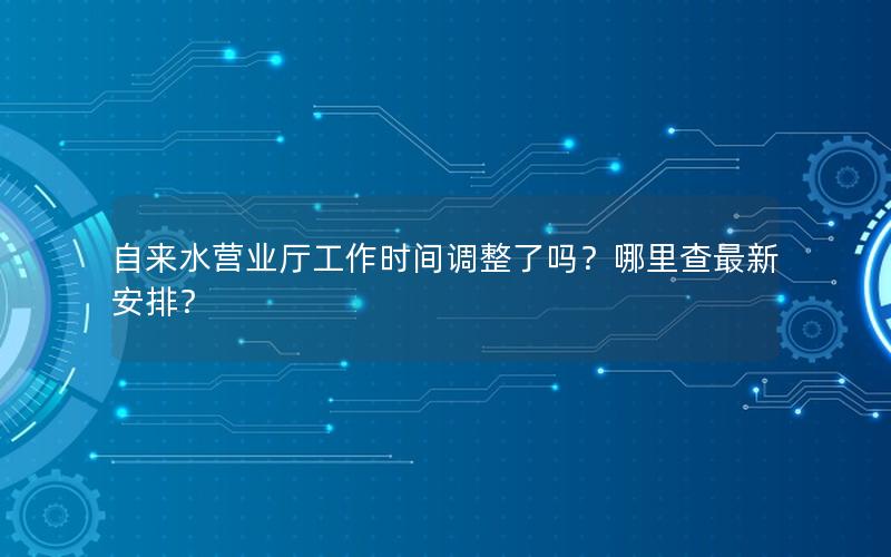 自来水营业厅工作时间调整了吗？哪里查最新安排？
