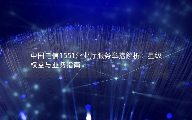 中国电信1551营业厅服务举措解析：星级权益与业务指南