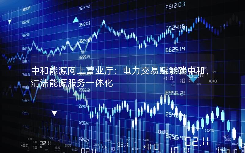 中和能源网上营业厅：电力交易赋能碳中和，清洁能源服务一体化