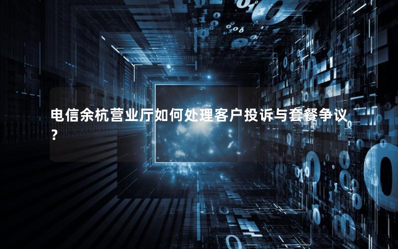 电信余杭营业厅如何处理客户投诉与套餐争议？