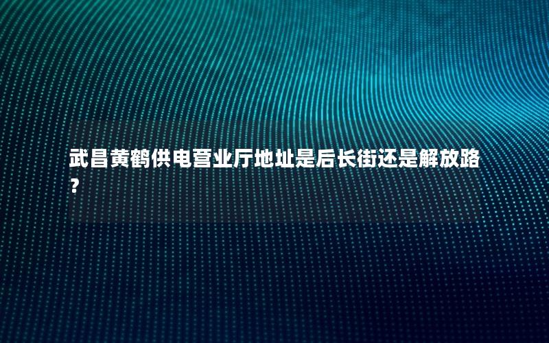 武昌黄鹤供电营业厅地址是后长街还是解放路？