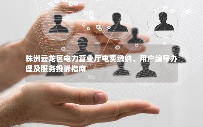 株洲云龙区电力营业厅电费缴纳、用户编号办理及服务投诉指南