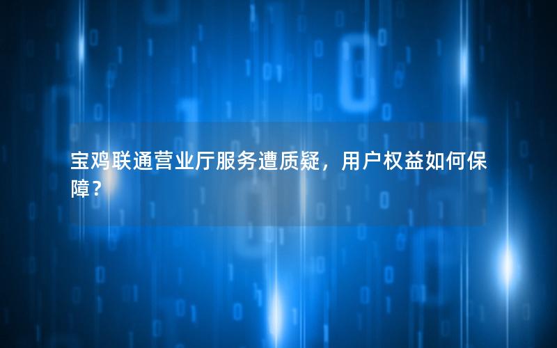 宝鸡联通营业厅服务遭质疑，用户权益如何保障？