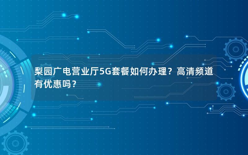 梨园广电营业厅5G套餐如何办理？高清频道有优惠吗？