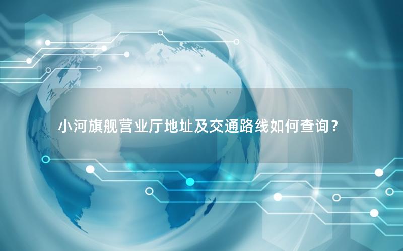 小河旗舰营业厅地址及交通路线如何查询？