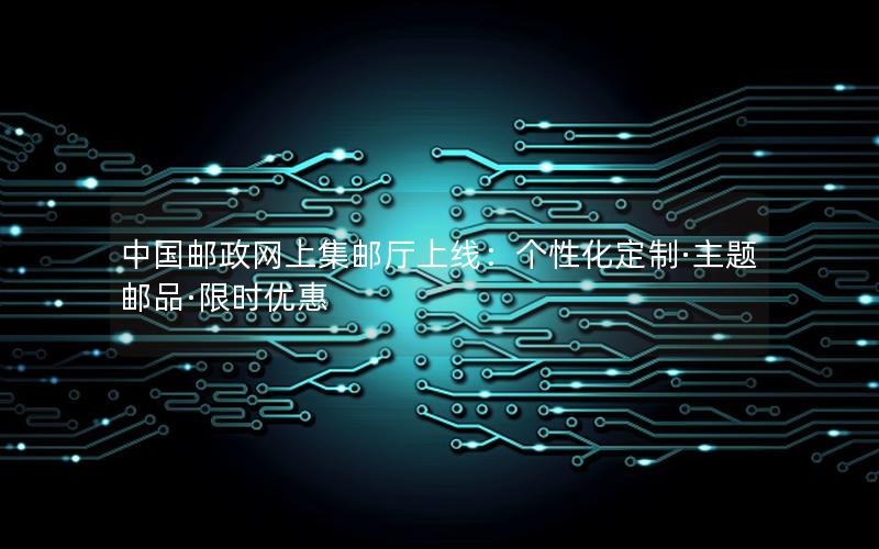 中国邮政网上集邮厅上线：个性化定制·主题邮品·限时优惠