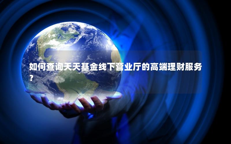 如何查询天天基金线下营业厅的高端理财服务？