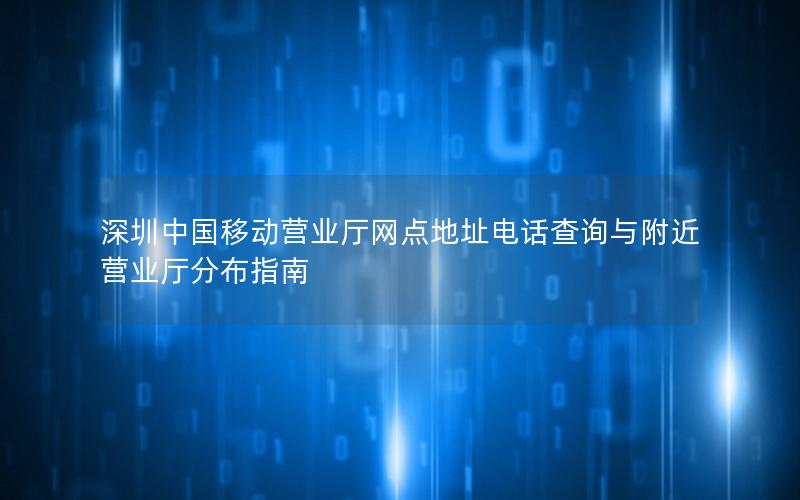 深圳中国移动营业厅网点地址电话查询与附近营业厅分布指南
