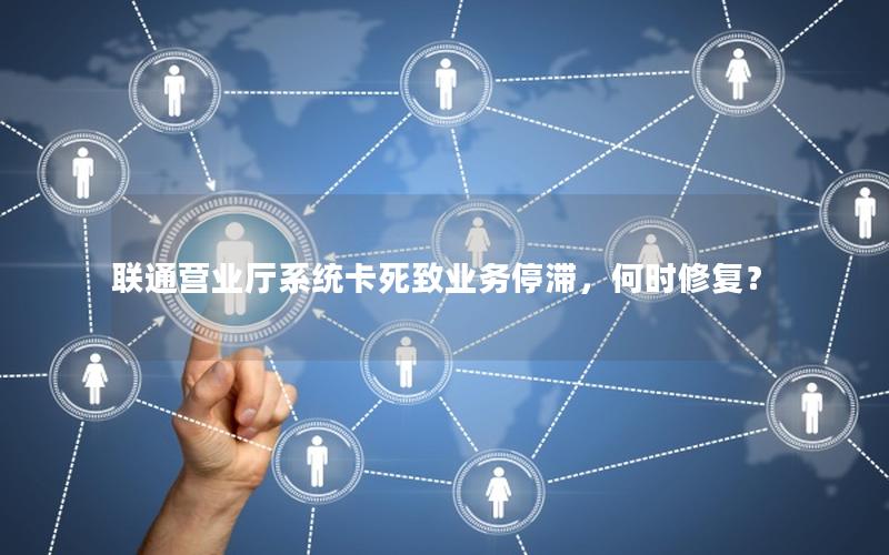 联通营业厅系统卡死致业务停滞，何时修复？