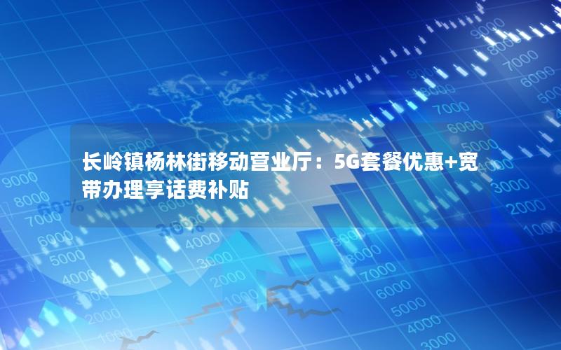 长岭镇杨林街移动营业厅：5G套餐优惠+宽带办理享话费补贴