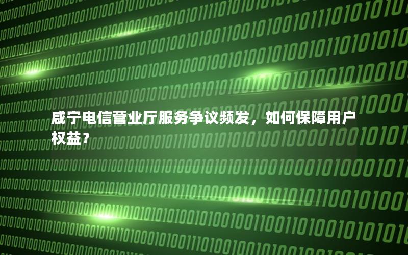 咸宁电信营业厅服务争议频发，如何保障用户权益？