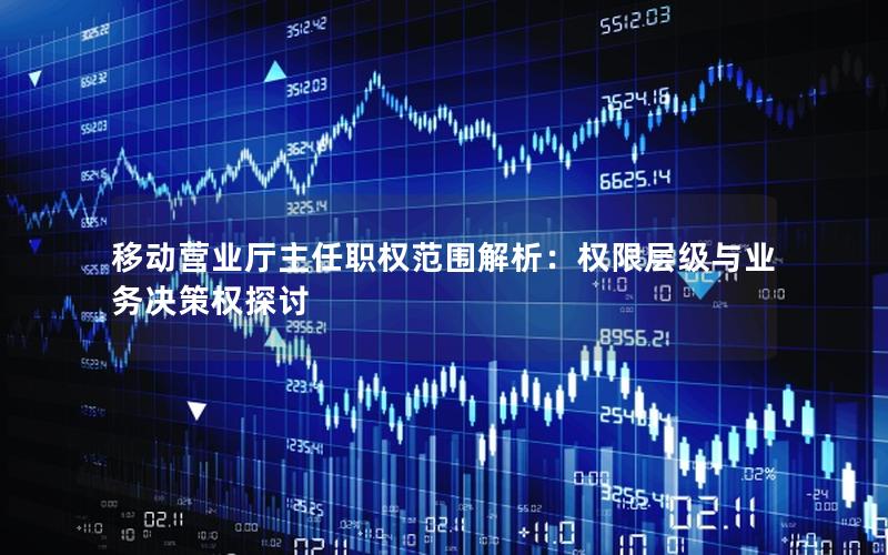 移动营业厅主任职权范围解析：权限层级与业务决策权探讨
