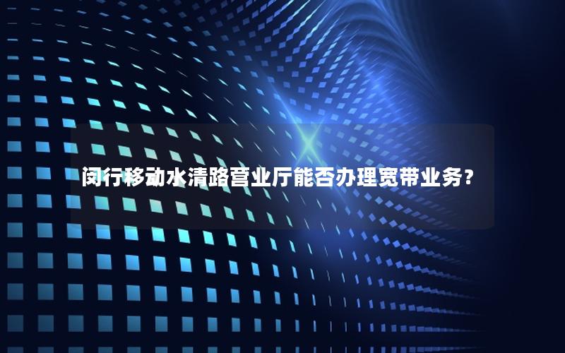 闵行移动水清路营业厅能否办理宽带业务？