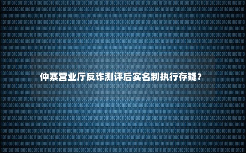 仲寨营业厅反诈测评后实名制执行存疑？
