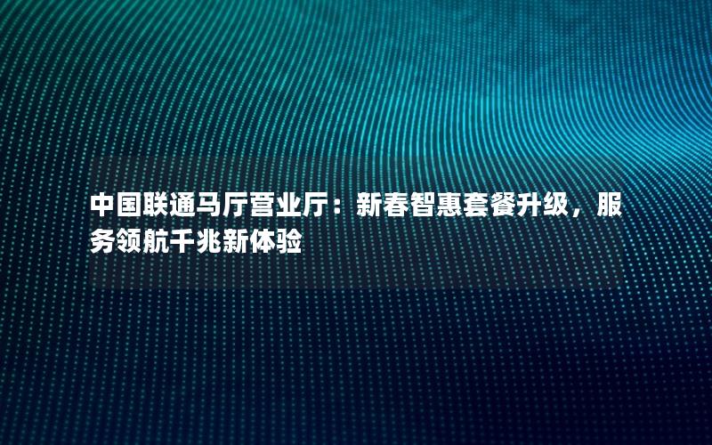 中国联通马厅营业厅：新春智惠套餐升级，服务领航千兆新体验