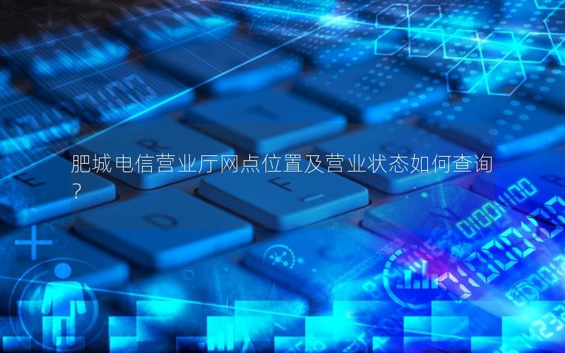 肥城电信营业厅网点位置及营业状态如何查询？