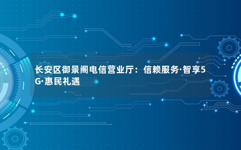长安区御景阁电信营业厅：信赖服务·智享5G·惠民礼遇