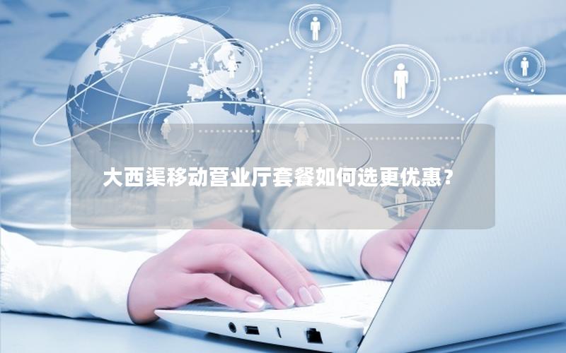大西渠移动营业厅套餐如何选更优惠？