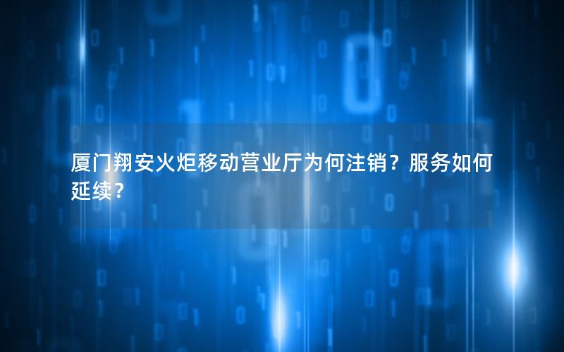 厦门翔安火炬移动营业厅为何注销？服务如何延续？