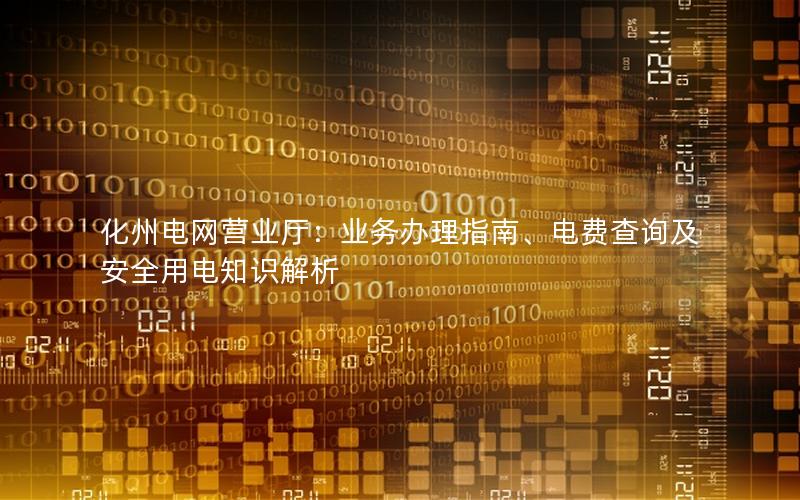 化州电网营业厅：业务办理指南、电费查询及安全用电知识解析
