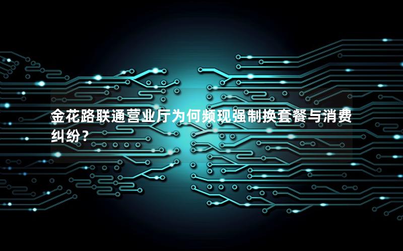 金花路联通营业厅为何频现强制换套餐与消费纠纷？
