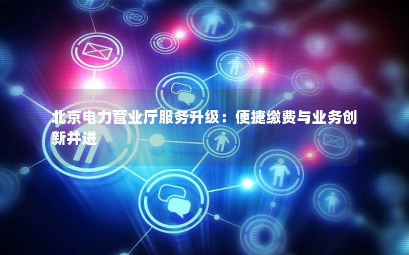 北京电力营业厅服务升级：便捷缴费与业务创新并进