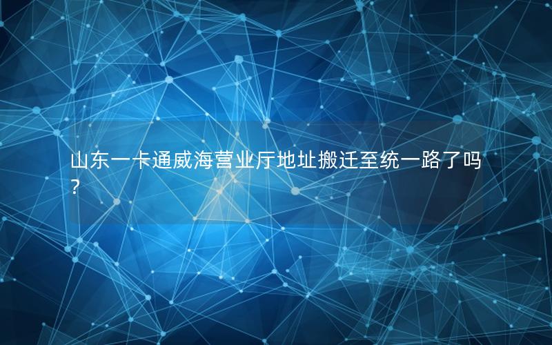 山东一卡通威海营业厅地址搬迁至统一路了吗？