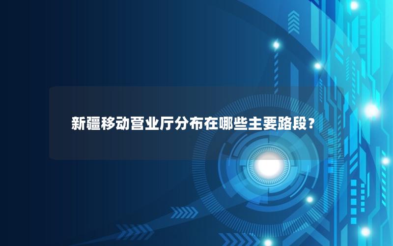 新疆移动营业厅分布在哪些主要路段？