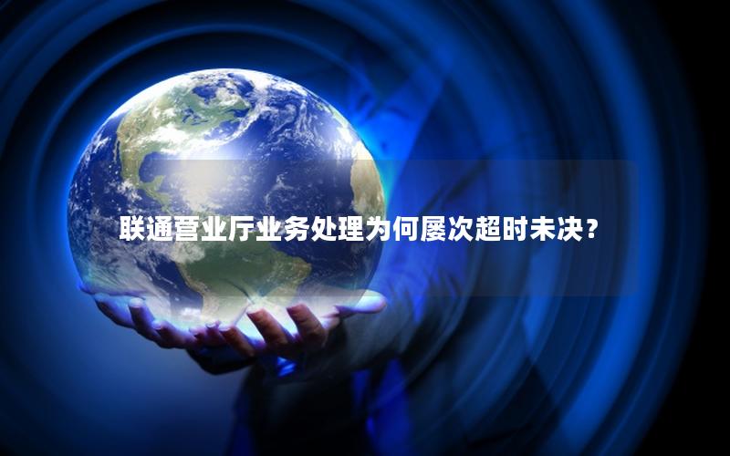 联通营业厅业务处理为何屡次超时未决？