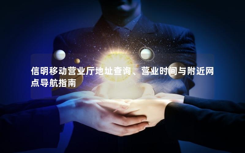 信明移动营业厅地址查询、营业时间与附近网点导航指南