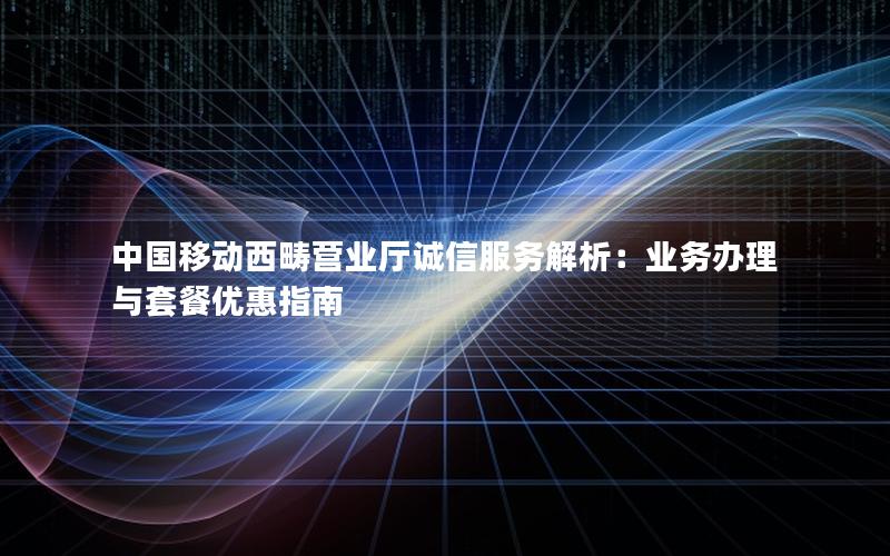 中国移动西畴营业厅诚信服务解析：业务办理与套餐优惠指南