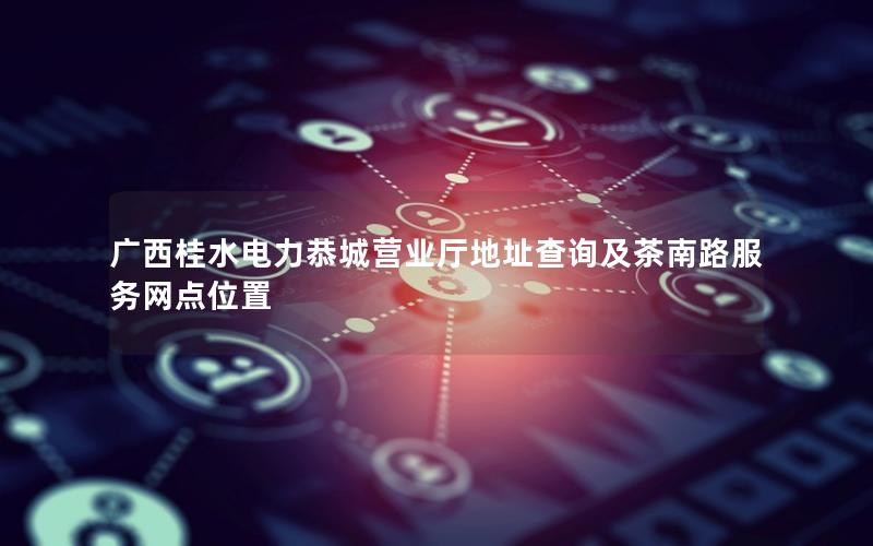 广西桂水电力恭城营业厅地址查询及茶南路服务网点位置