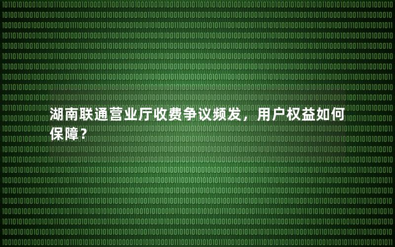 湖南联通营业厅收费争议频发，用户权益如何保障？