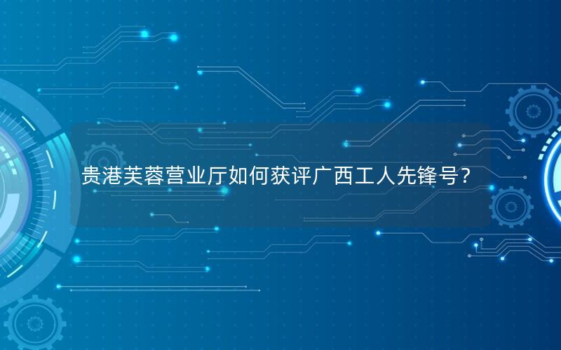 贵港芙蓉营业厅如何获评广西工人先锋号？