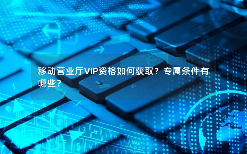 移动营业厅VIP资格如何获取？专属条件有哪些？