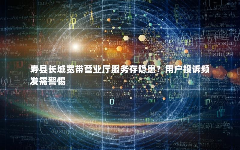 寿县长城宽带营业厅服务存隐患？用户投诉频发需警惕