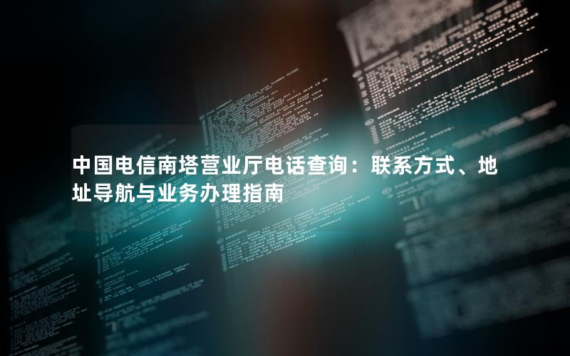 中国电信南塔营业厅电话查询：联系方式、地址导航与业务办理指南