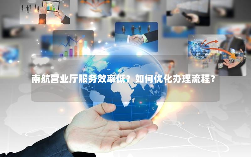 南航营业厅服务效率低？如何优化办理流程？