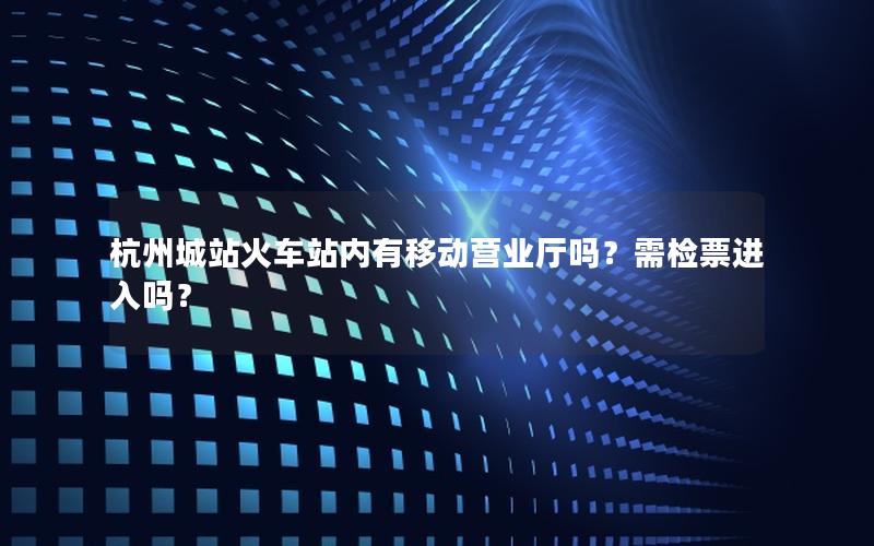 杭州城站火车站内有移动营业厅吗？需检票进入吗？