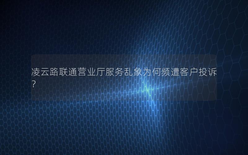 凌云路联通营业厅服务乱象为何频遭客户投诉？